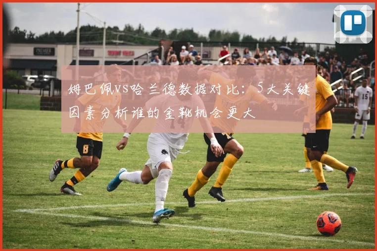 姆巴佩vs哈兰德数据对比:5大关键因素分析谁的金靴机会更大