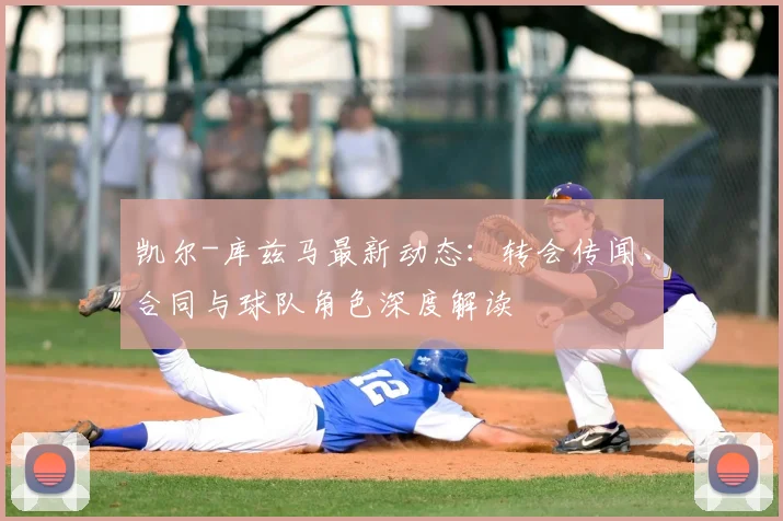 凯尔-库兹马最新动态：转会传闻、合同与球队角色深度解读