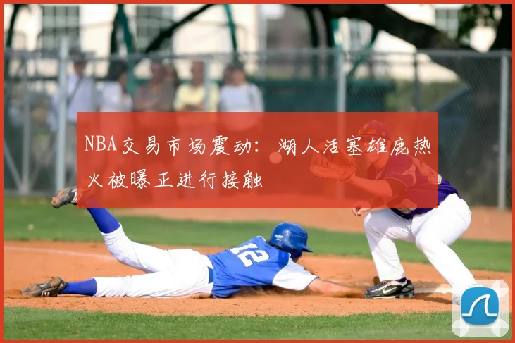 NBA交易市场震动:湖人活塞雄鹿热火被曝正进行接触