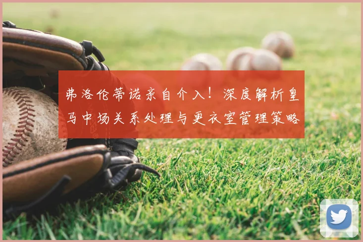 弗洛伦蒂诺亲自介入！深度解析皇马中场关系处理与更衣室管理策略