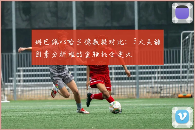 姆巴佩vs哈兰德数据对比：5大关键因素分析谁的金靴机会更大