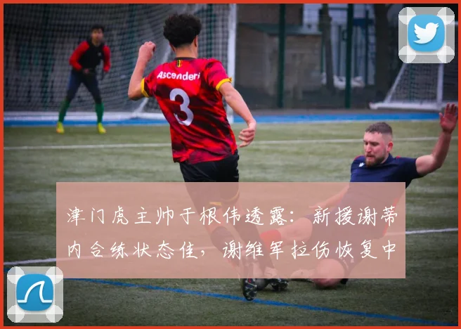 津门虎主帅于根伟透露:新援谢蒂内合练状态佳,谢维军拉伤恢复中