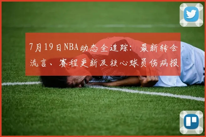7月19日NBA动态全追踪:最新转会流言、赛程更新及核心球员伤病报告