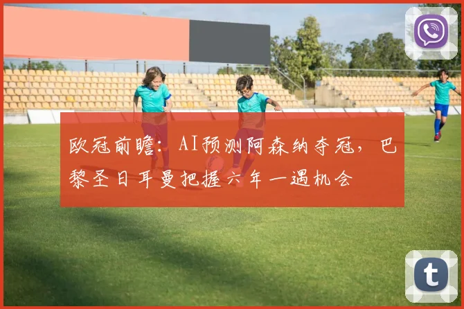 欧冠前瞻：AI预测阿森纳夺冠，巴黎圣日耳曼把握六年一遇机会