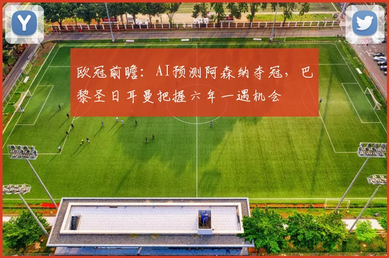 欧冠前瞻：AI预测阿森纳夺冠，巴黎圣日耳曼把握六年一遇机会